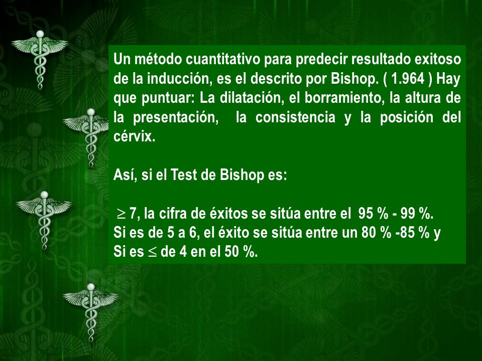 Un método cuantitativo para predecir resultado exitoso de la inducción, es el descrito por Bishop. ( ) Hay que puntuar: La dilatación, el borramiento, la altura de la presentación, la consistencia y la posición del cérvix.