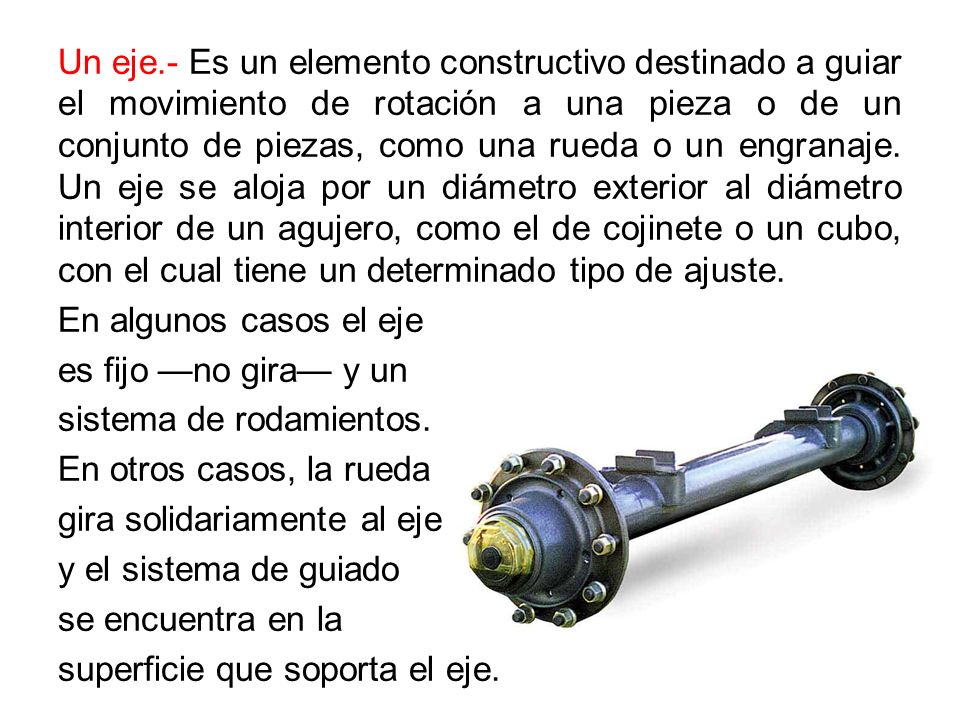 Un eje.- Es un elemento constructivo destinado a guiar el movimiento de rotación a una pieza o de un conjunto de piezas, como una rueda o un engranaje.