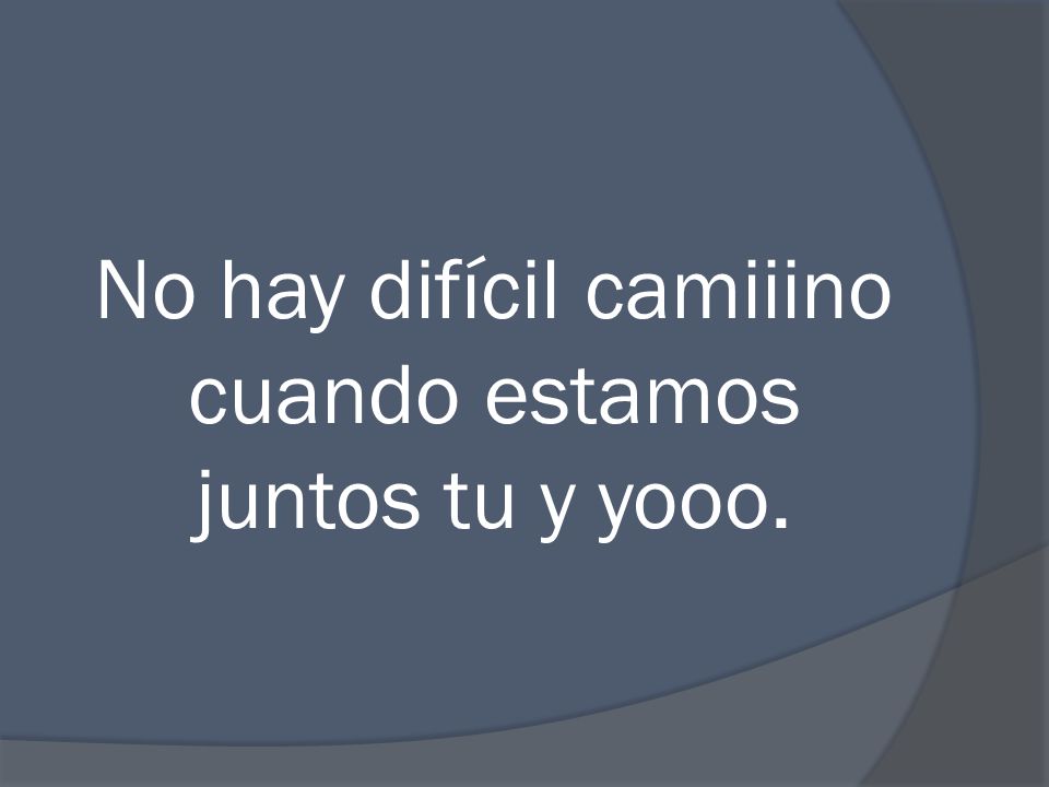No hay difícil camiiino cuando estamos juntos tu y yooo.