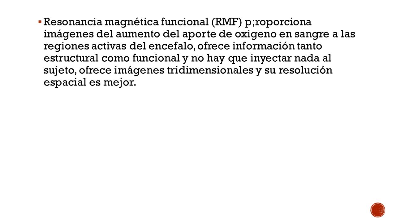 Resonancia magnética funcional (RMF) p;roporciona imágenes del aumento del aporte de oxigeno en sangre a las regiones activas del encefalo, ofrece información tanto estructural como funcional y no hay que inyectar nada al sujeto, ofrece imágenes tridimensionales y su resolución espacial es mejor.