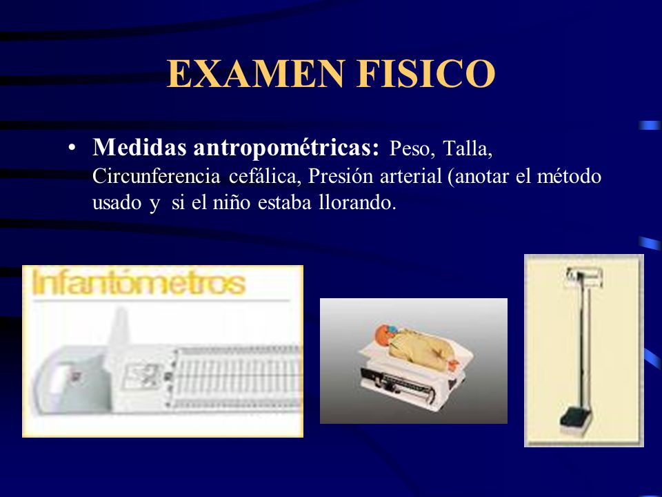 EXAMEN FISICO Medidas antropométricas: Peso, Talla, Circunferencia cefálica, Presión arterial (anotar el método usado y si el niño estaba llorando.