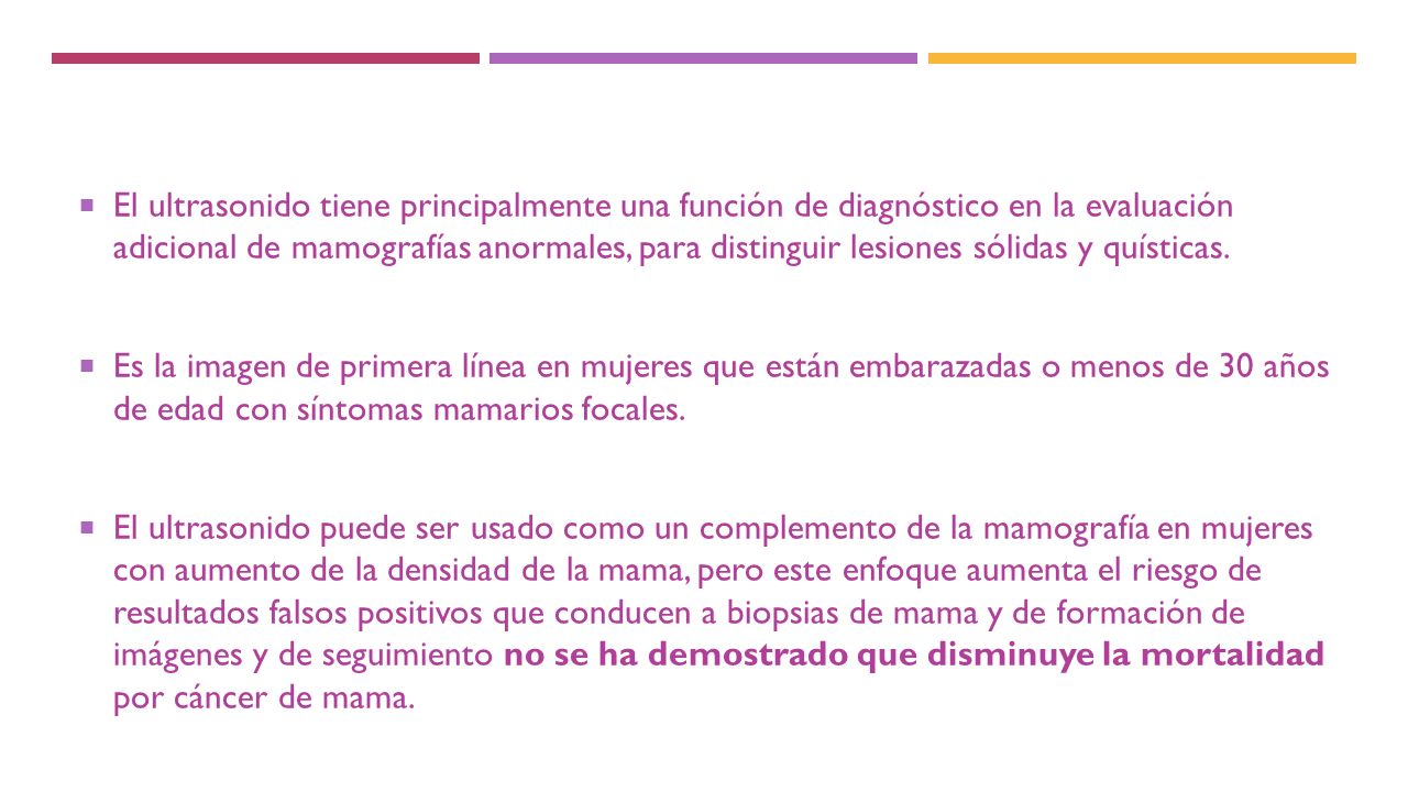 El ultrasonido tiene principalmente una función de diagnóstico en la evaluación adicional de mamografías anormales, para distinguir lesiones sólidas y quísticas.