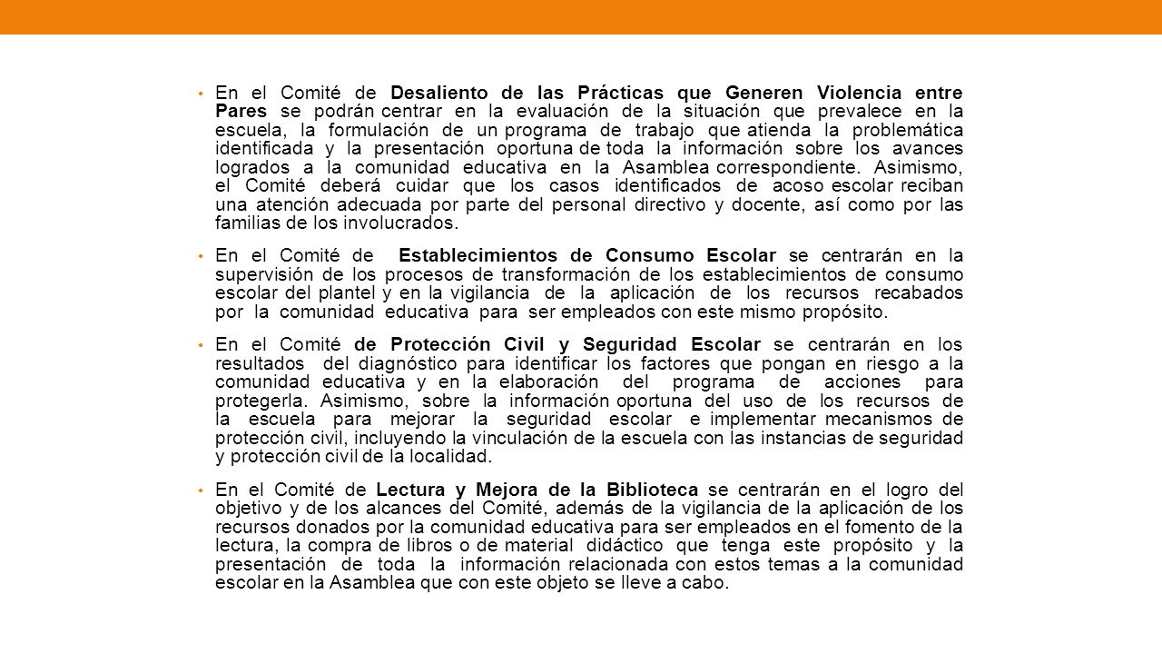 En el Comité de Desaliento de las Prácticas que Generen Violencia entre Pares se podrán centrar en la evaluación de la situación que prevalece en la escuela, la formulación de un programa de trabajo que atienda la problemática identificada y la presentación oportuna de toda la información sobre los avances logrados a la comunidad educativa en la Asamblea correspondiente. Asimismo, el Comité deberá cuidar que los casos identificados de acoso escolar reciban una atención adecuada por parte del personal directivo y docente, así como por las familias de los involucrados.