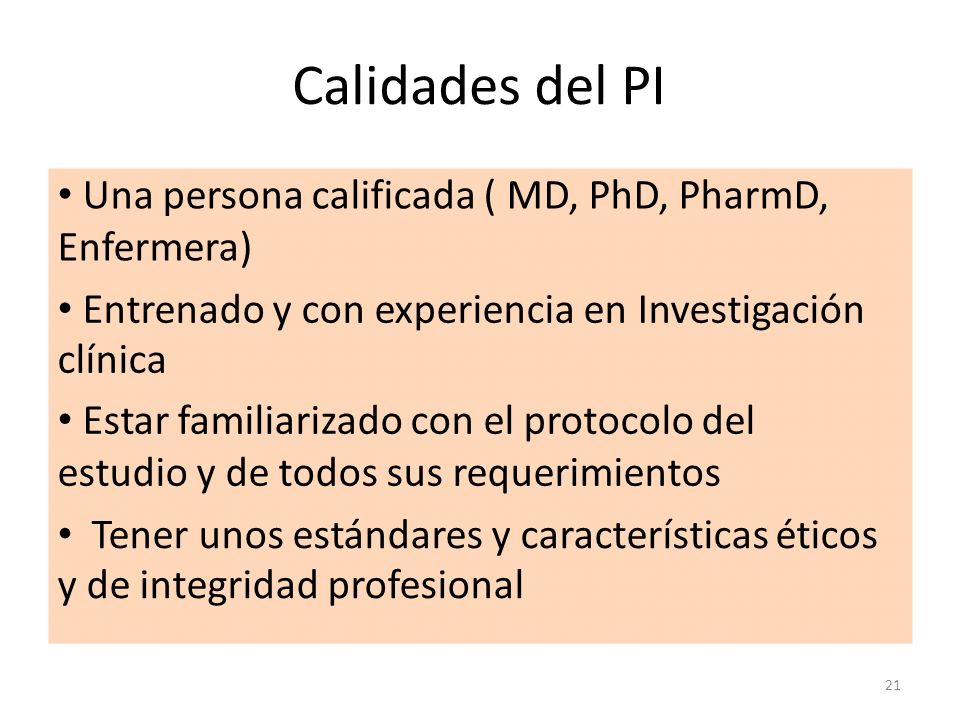 Calidades del PI • Una persona calificada ( MD, PhD, PharmD, Enfermera) • Entrenado y con experiencia en Investigación clínica.