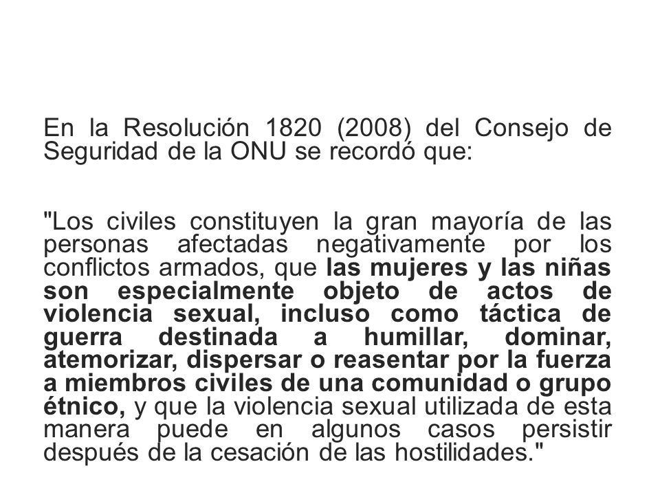 En la Resolución 1820 (2008) del Consejo de Seguridad de la ONU se recordó que: Los civiles constituyen la gran mayoría de las personas afectadas negativamente por los conflictos armados, que las mujeres y las niñas son especialmente objeto de actos de violencia sexual, incluso como táctica de guerra destinada a humillar, dominar, atemorizar, dispersar o reasentar por la fuerza a miembros civiles de una comunidad o grupo étnico, y que la violencia sexual utilizada de esta manera puede en algunos casos persistir después de la cesación de las hostilidades.
