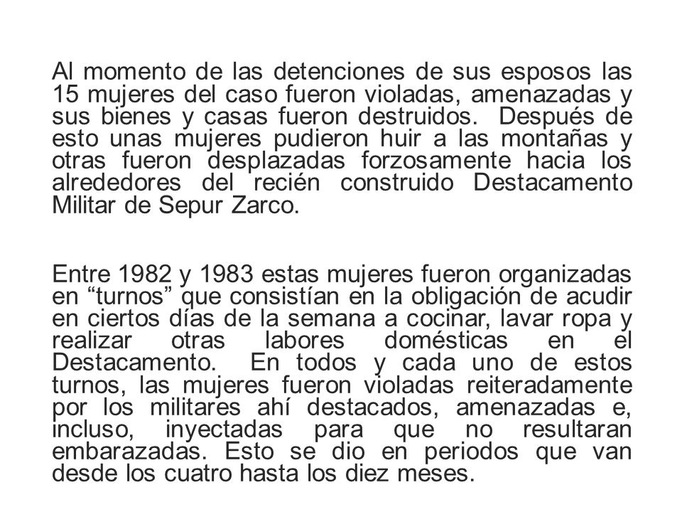 Al momento de las detenciones de sus esposos las 15 mujeres del caso fueron violadas, amenazadas y sus bienes y casas fueron destruidos. Después de esto unas mujeres pudieron huir a las montañas y otras fueron desplazadas forzosamente hacia los alrededores del recién construido Destacamento Militar de Sepur Zarco.