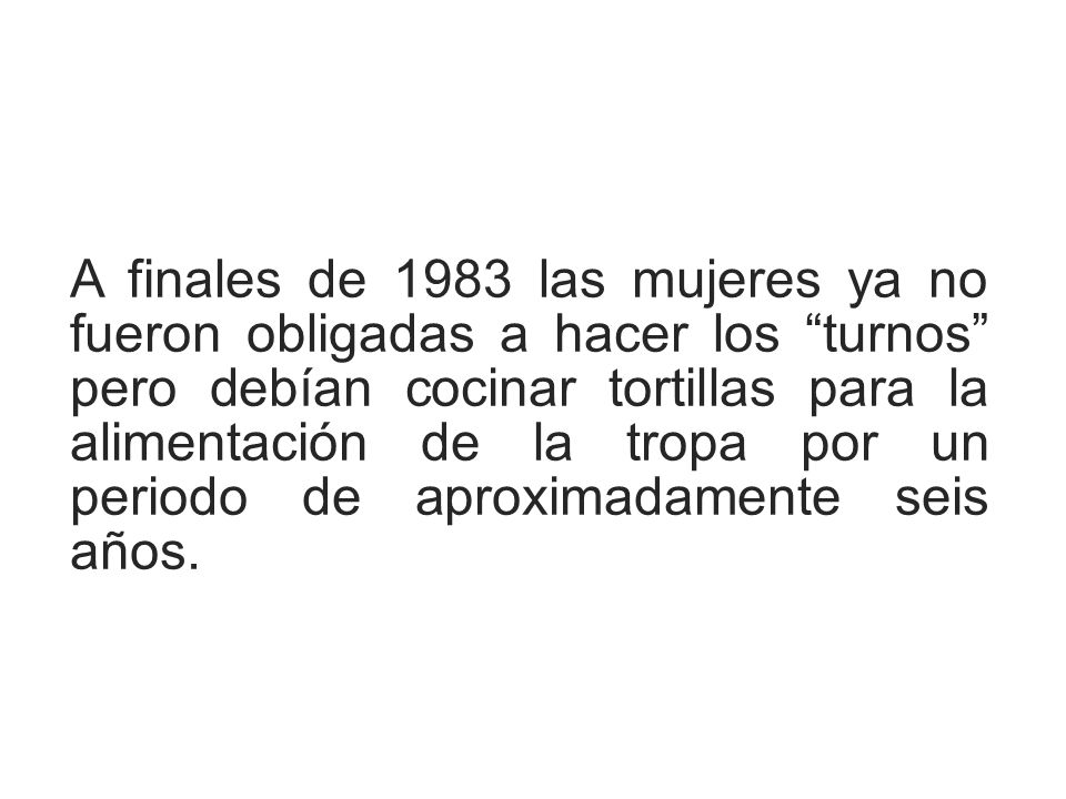 A finales de 1983 las mujeres ya no fueron obligadas a hacer los turnos pero debían cocinar tortillas para la alimentación de la tropa por un periodo de aproximadamente seis años.