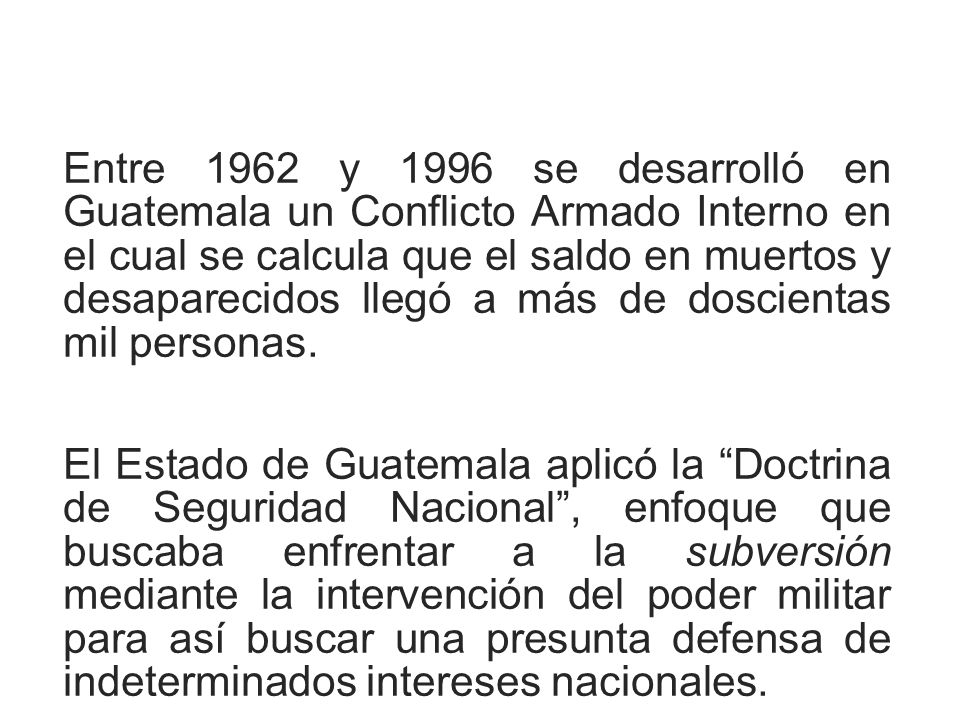 Entre 1962 y 1996 se desarrolló en Guatemala un Conflicto Armado Interno en el cual se calcula que el saldo en muertos y desaparecidos llegó a más de doscientas mil personas.