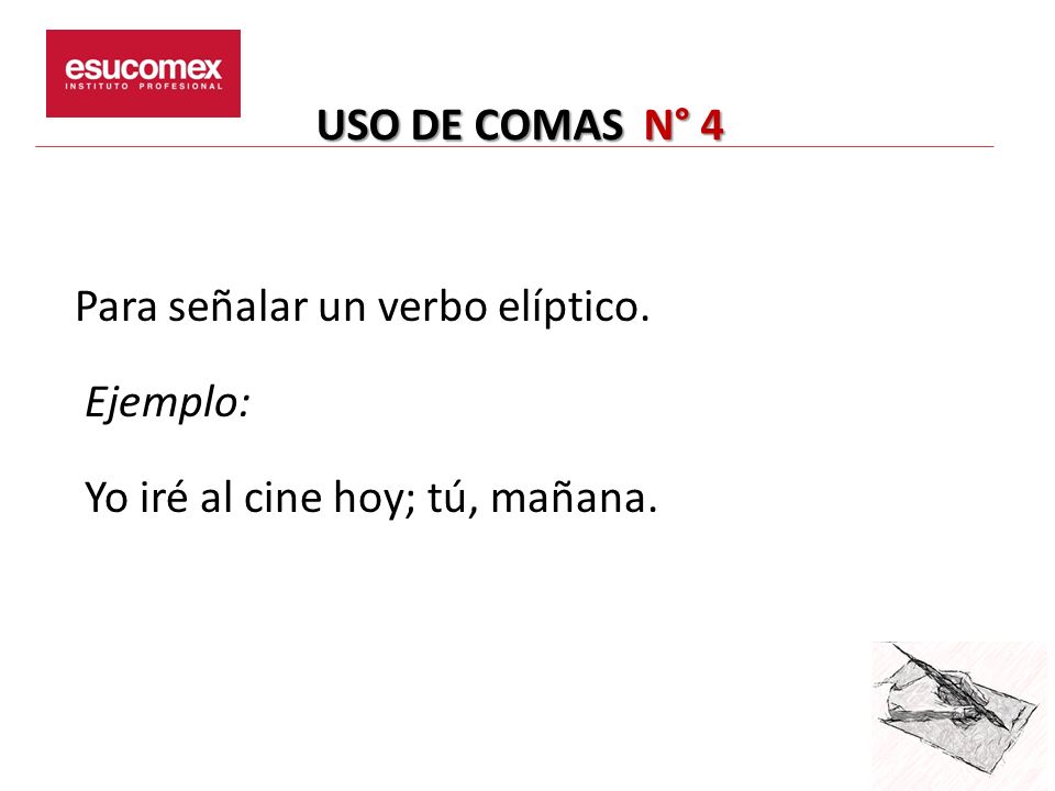 USO DE COMAS N° 4 Para señalar un verbo elíptico. Ejemplo: Yo iré al cine hoy; tú, mañana.