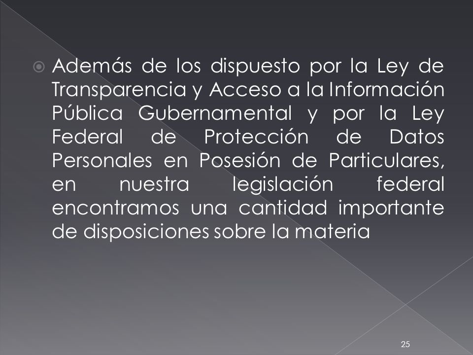 Además de los dispuesto por la Ley de Transparencia y Acceso a la Información Pública Gubernamental y por la Ley Federal de Protección de Datos Personales en Posesión de Particulares, en nuestra legislación federal encontramos una cantidad importante de disposiciones sobre la materia
