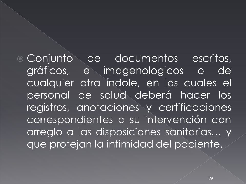 Conjunto de documentos escritos, gráficos, e imagenologicos o de cualquier otra índole, en los cuales el personal de salud deberá hacer los registros, anotaciones y certificaciones correspondientes a su intervención con arreglo a las disposiciones sanitarias… y que protejan la intimidad del paciente.