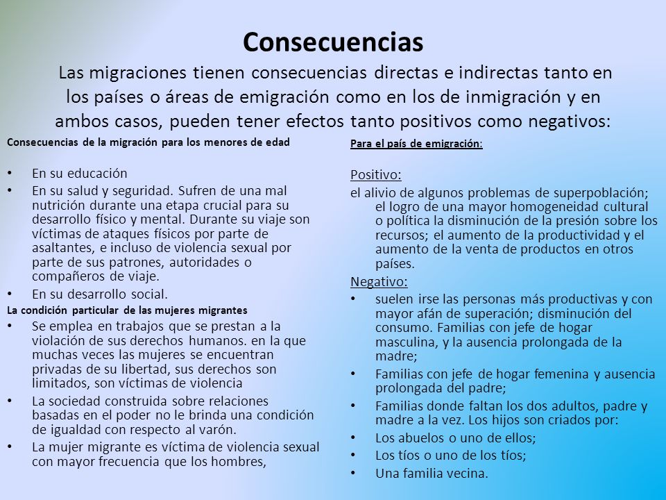 Consecuencias Las migraciones tienen consecuencias directas e indirectas tanto en los países o áreas de emigración como en los de inmigración y en ambos casos, pueden tener efectos tanto positivos como negativos: