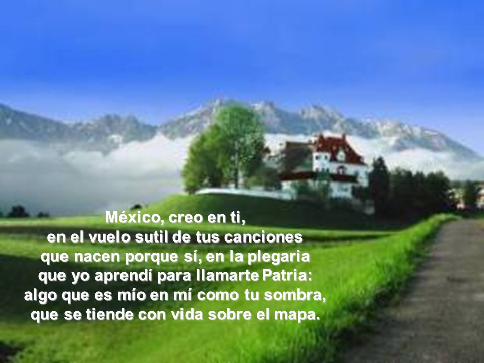 México, creo en ti, en el vuelo sutil de tus canciones que nacen porque sí, en la plegaria que yo aprendí para llamarte Patria: algo que es mío en mí como tu sombra, que se tiende con vida sobre el mapa.