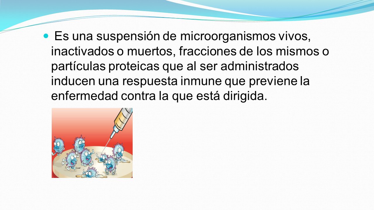 Es una suspensión de microorganismos vivos, inactivados o muertos, fracciones de los mismos o partículas proteicas que al ser administrados inducen una respuesta inmune que previene la enfermedad contra la que está dirigida.