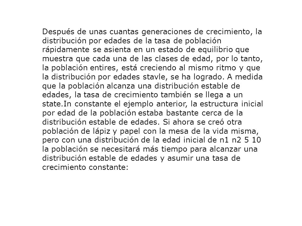 Después de unas cuantas generaciones de crecimiento, la distribución por edades de la tasa de población rápidamente se asienta en un estado de equilibrio que muestra que cada una de las clases de edad, por lo tanto, la población entires, está creciendo al mismo ritmo y que la distribución por edades stavle, se ha logrado.