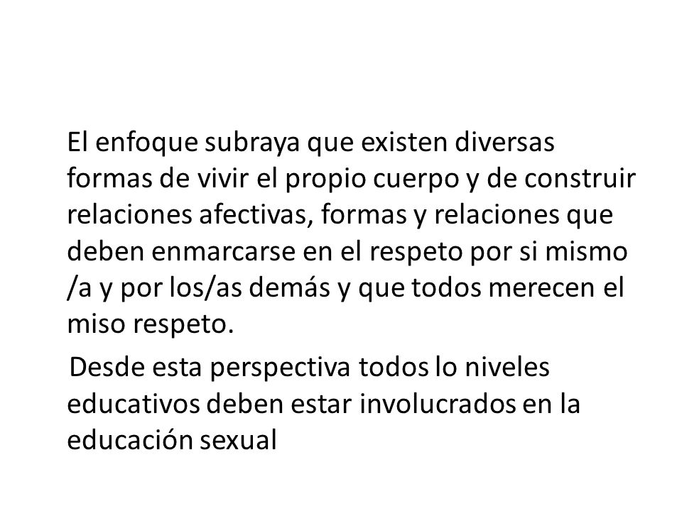 El enfoque subraya que existen diversas formas de vivir el propio cuerpo y de construir relaciones afectivas, formas y relaciones que deben enmarcarse en el respeto por si mismo /a y por los/as demás y que todos merecen el miso respeto.