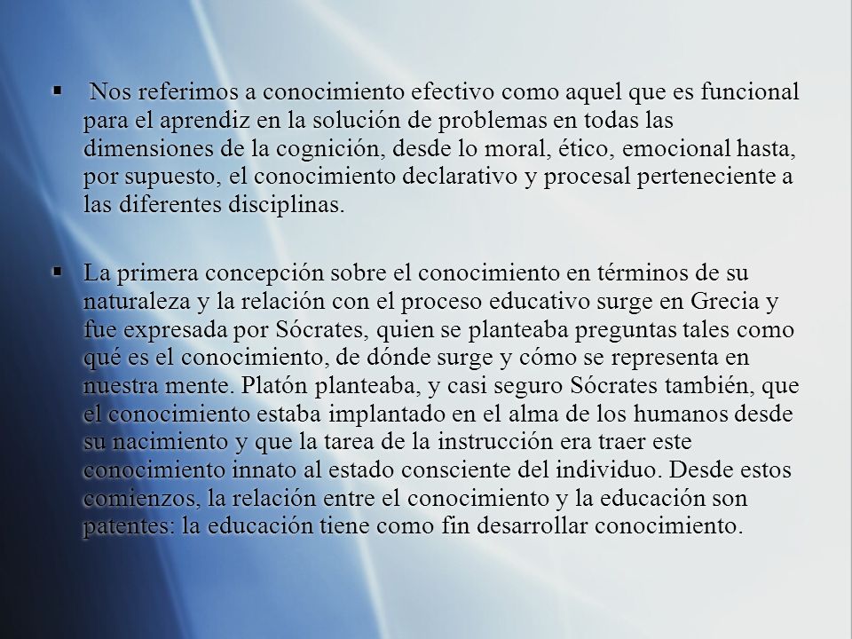 Nos referimos a conocimiento efectivo como aquel que es funcional para el aprendiz en la solución de problemas en todas las dimensiones de la cognición, desde lo moral, ético, emocional hasta, por supuesto, el conocimiento declarativo y procesal perteneciente a las diferentes disciplinas.