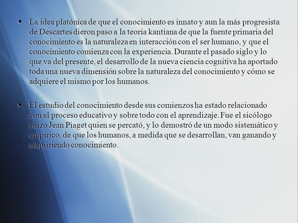 La idea platónica de que el conocimiento es innato y aun la más progresista de Descartes dieron paso a la teoría kantiana de que la fuente primaria del conocimiento es la naturaleza en interacción con el ser humano, y que el conocimiento comienza con la experiencia. Durante el pasado siglo y lo que va del presente, el desarrollo de la nueva ciencia cognitiva ha aportado toda una nueva dimensión sobre la naturaleza del conocimiento y cómo se adquiere el mismo por los humanos.