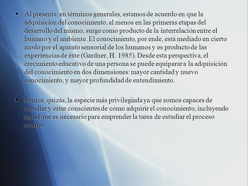 Al presente, en términos generales, estamos de acuerdo en que la adquisición del conocimiento, al menos en las primeras etapas del desarrollo del mismo, surge como producto de la interrelación entre el humano y el ambiente. El conocimiento, por ende, está mediado en cierto modo por el aparato sensorial de los humanos y es producto de las experiencias de éste (Gardner, H. 1985). Desde esta perspectiva, el crecimiento educativo de una persona se puede equiparar a la adquisición del conocimiento en dos dimensiones: mayor cantidad y nuevo conocimiento, y mayor profundidad de entendimiento.