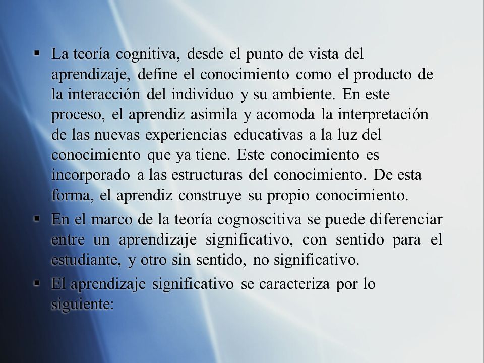 La teoría cognitiva, desde el punto de vista del aprendizaje, define el conocimiento como el producto de la interacción del individuo y su ambiente. En este proceso, el aprendiz asimila y acomoda la interpretación de las nuevas experiencias educativas a la luz del conocimiento que ya tiene. Este conocimiento es incorporado a las estructuras del conocimiento. De esta forma, el aprendiz construye su propio conocimiento.