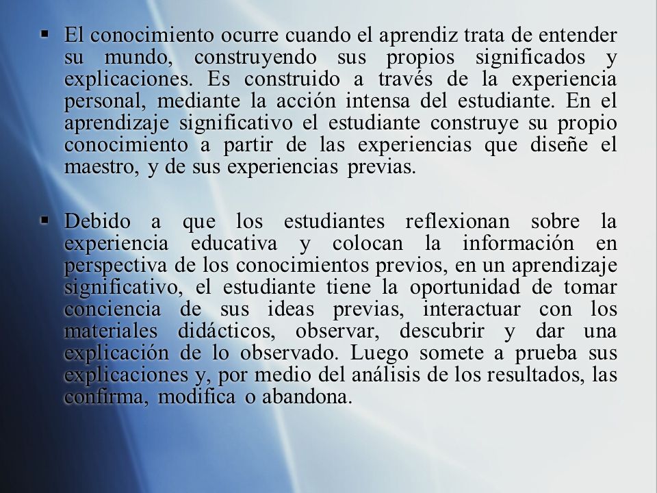 El conocimiento ocurre cuando el aprendiz trata de entender su mundo, construyendo sus propios significados y explicaciones. Es construido a través de la experiencia personal, mediante la acción intensa del estudiante. En el aprendizaje significativo el estudiante construye su propio conocimiento a partir de las experiencias que diseñe el maestro, y de sus experiencias previas.