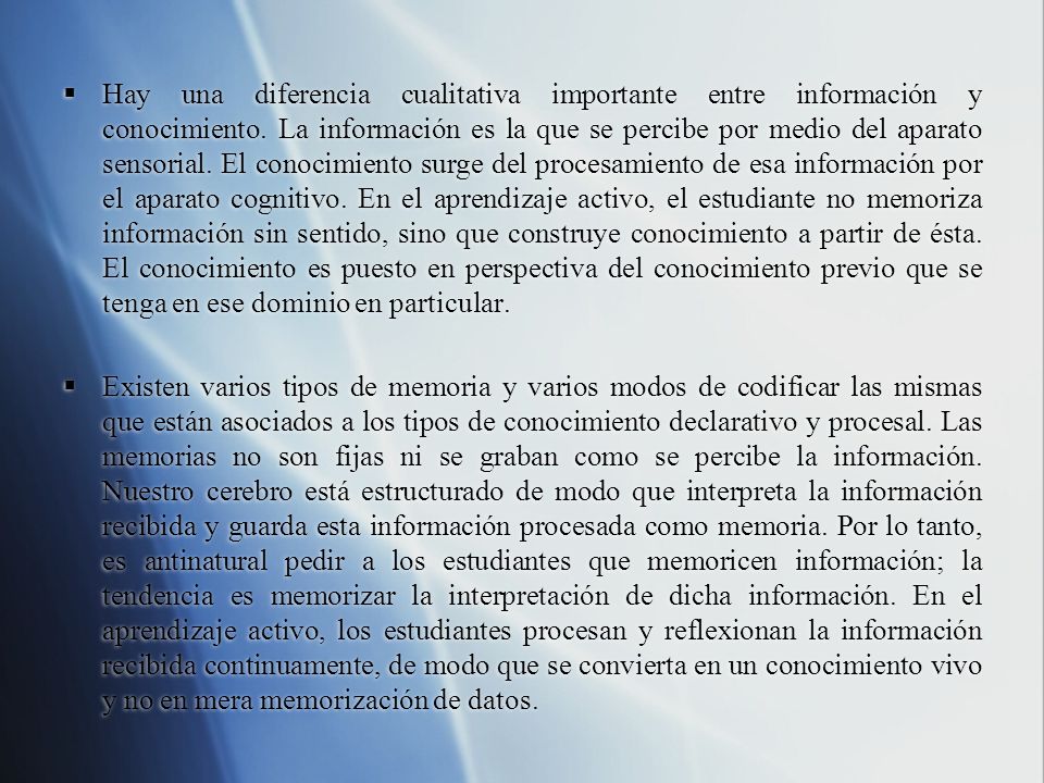 Hay una diferencia cualitativa importante entre información y conocimiento. La información es la que se percibe por medio del aparato sensorial. El conocimiento surge del procesamiento de esa información por el aparato cognitivo. En el aprendizaje activo, el estudiante no memoriza información sin sentido, sino que construye conocimiento a partir de ésta. El conocimiento es puesto en perspectiva del conocimiento previo que se tenga en ese dominio en particular.