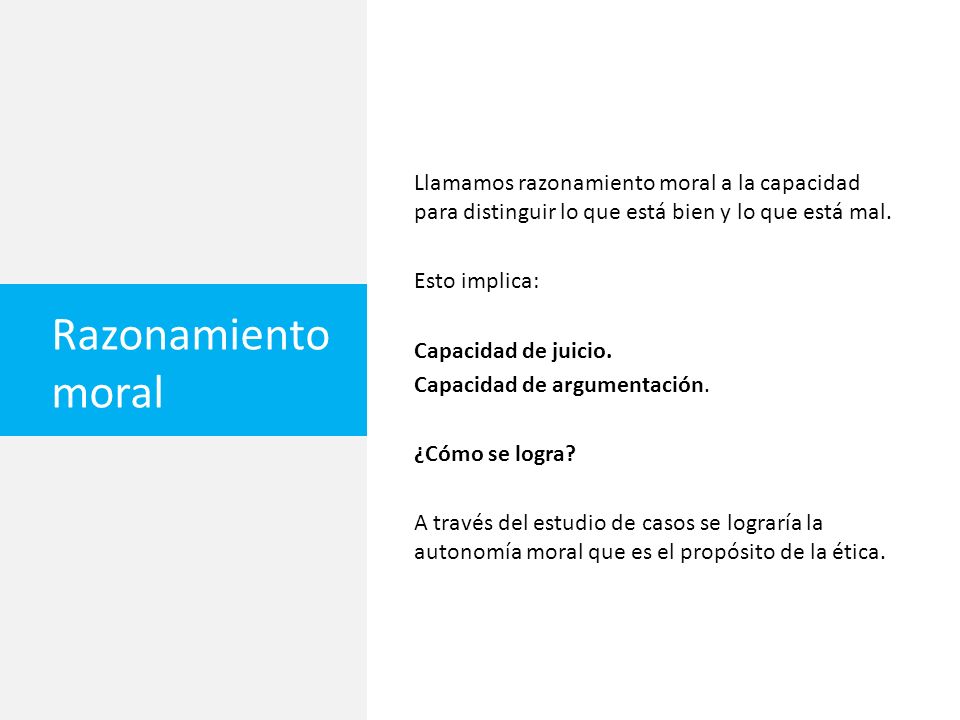 Llamamos razonamiento moral a la capacidad para distinguir lo que está bien y lo que está mal. Esto implica: Capacidad de juicio. Capacidad de argumentación. ¿Cómo se logra A través del estudio de casos se lograría la autonomía moral que es el propósito de la ética.
