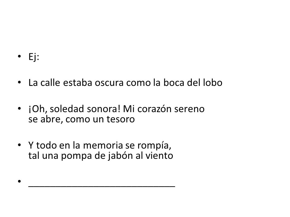 Ej: La calle estaba oscura como la boca del lobo. ¡Oh, soledad sonora! Mi corazón sereno se abre, como un tesoro.