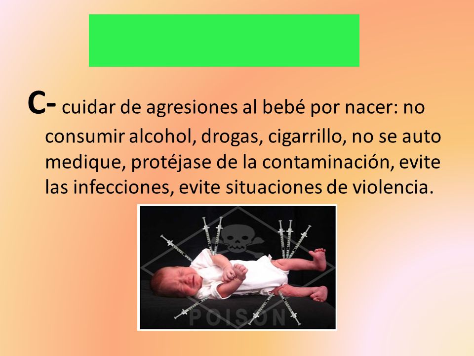 C- cuidar de agresiones al bebé por nacer: no consumir alcohol, drogas, cigarrillo, no se auto medique, protéjase de la contaminación, evite las infecciones, evite situaciones de violencia.