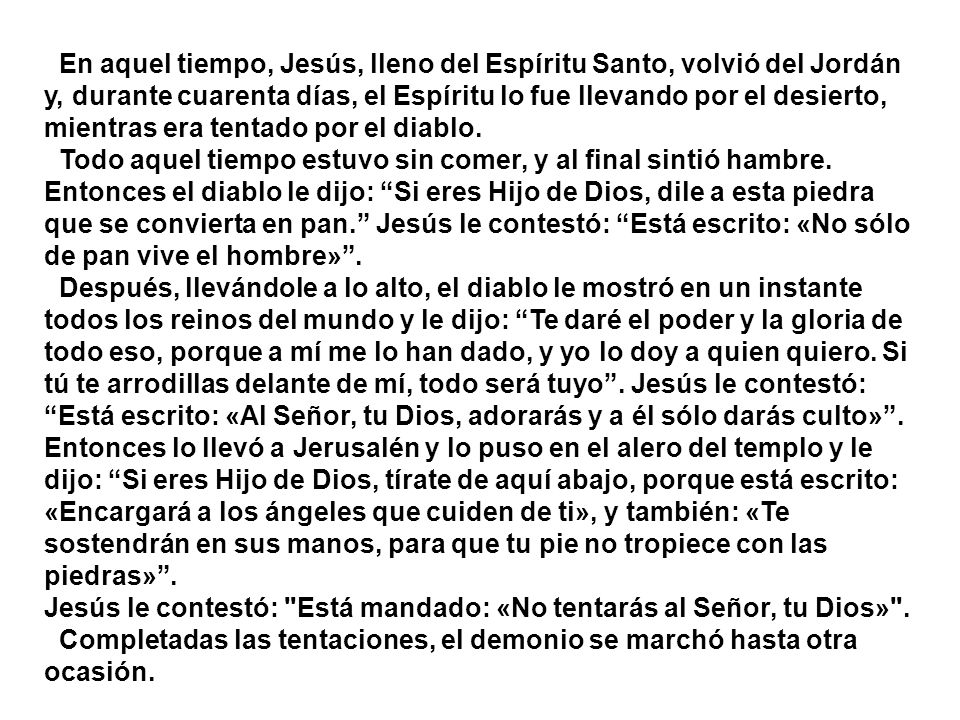 En aquel tiempo, Jesús, lleno del Espíritu Santo, volvió del Jordán y, durante cuarenta días, el Espíritu lo fue llevando por el desierto, mientras era tentado por el diablo.