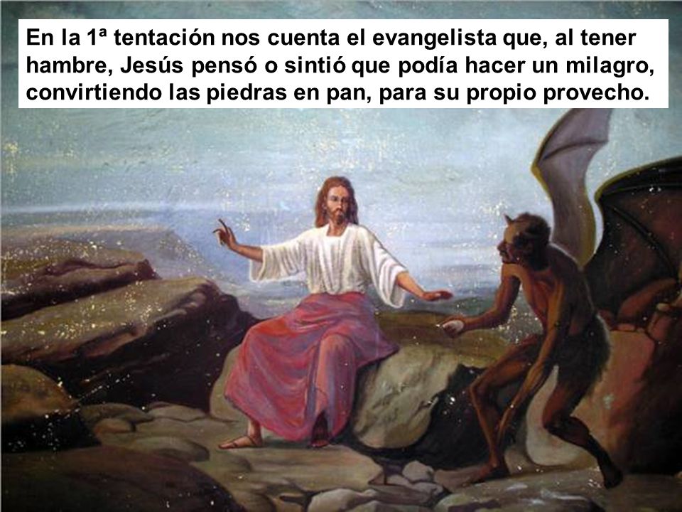 En la 1ª tentación nos cuenta el evangelista que, al tener hambre, Jesús pensó o sintió que podía hacer un milagro, convirtiendo las piedras en pan, para su propio provecho.