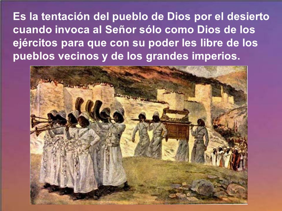 Es la tentación del pueblo de Dios por el desierto cuando invoca al Señor sólo como Dios de los ejércitos para que con su poder les libre de los pueblos vecinos y de los grandes imperios.