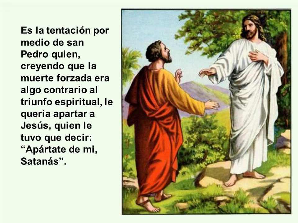 Es la tentación por medio de san Pedro quien, creyendo que la muerte forzada era algo contrario al triunfo espiritual, le quería apartar a Jesús, quien le tuvo que decir: Apártate de mi, Satanás .