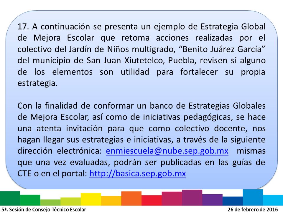 17. A continuación se presenta un ejemplo de Estrategia Global de Mejora Escolar que retoma acciones realizadas por el colectivo del Jardín de Niños multigrado, Benito Juárez García del municipio de San Juan Xiutetelco, Puebla, revisen si alguno de los elementos son utilidad para fortalecer su propia estrategia.