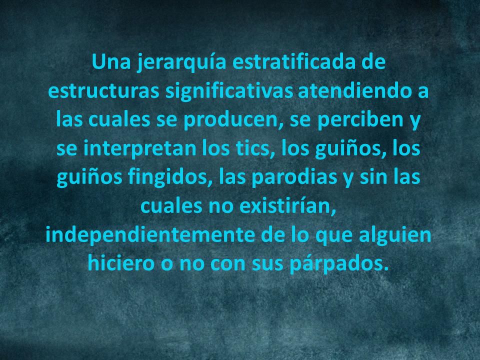 Una jerarquía estratificada de estructuras significativas atendiendo a las cuales se producen, se perciben y se interpretan los tics, los guiños, los guiños fingidos, las parodias y sin las cuales no existirían, independientemente de lo que alguien hiciero o no con sus párpados.