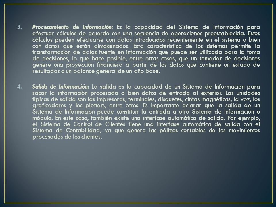 Procesamiento de Información: Es la capacidad del Sistema de Información para efectuar cálculos de acuerdo con una secuencia de operaciones preestablecida. Estos cálculos pueden efectuarse con datos introducidos recientemente en el sistema o bien con datos que están almacenados. Esta característica de los sistemas permite la transformación de datos fuente en información que puede ser utilizada para la toma de decisiones, lo que hace posible, entre otras cosas, que un tomador de decisiones genere una proyección financiera a partir de los datos que contiene un estado de resultados o un balance general de un año base.