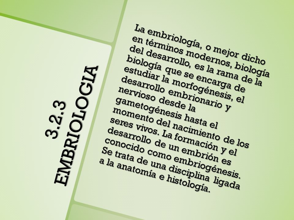 La embriología, o mejor dicho en términos modernos, biología del desarrollo, es la rama de la biología que se encarga de estudiar la morfogénesis, el desarrollo embrionario y nervioso desde la gametogénesis hasta el momento del nacimiento de los seres vivos. La formación y el desarrollo de un embrión es conocido como embriogénesis. Se trata de una disciplina ligada a la anatomía e histología.