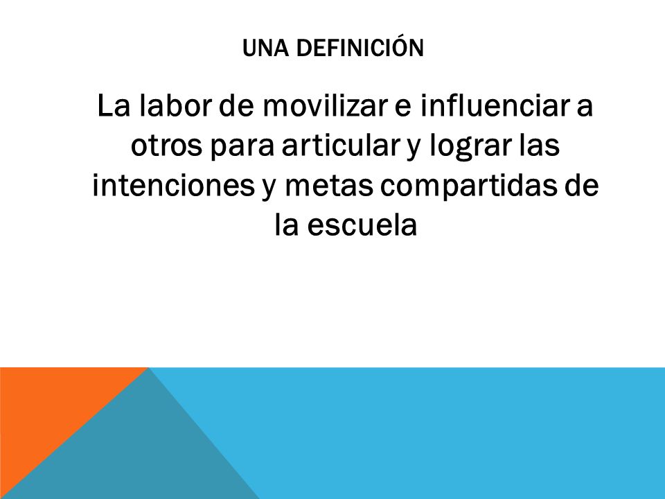 UNA DEFINICIÓN La labor de movilizar e influenciar a otros para articular y lograr las intenciones y metas compartidas de la escuela.