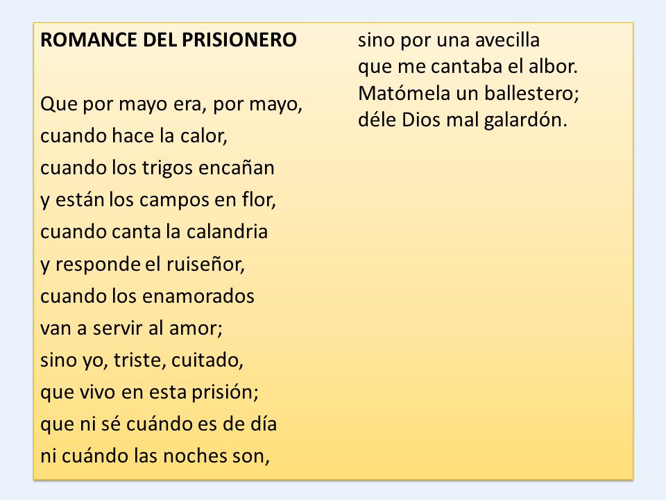 ROMANCE DEL PRISIONERO Que por mayo era, por mayo, cuando hace la calor, cuando los trigos encañan y están los campos en flor, cuando canta la calandria y responde el ruiseñor, cuando los enamorados van a servir al amor; sino yo, triste, cuitado, que vivo en esta prisión; que ni sé cuándo es de día ni cuándo las noches son, sino por una avecilla que me cantaba el albor.