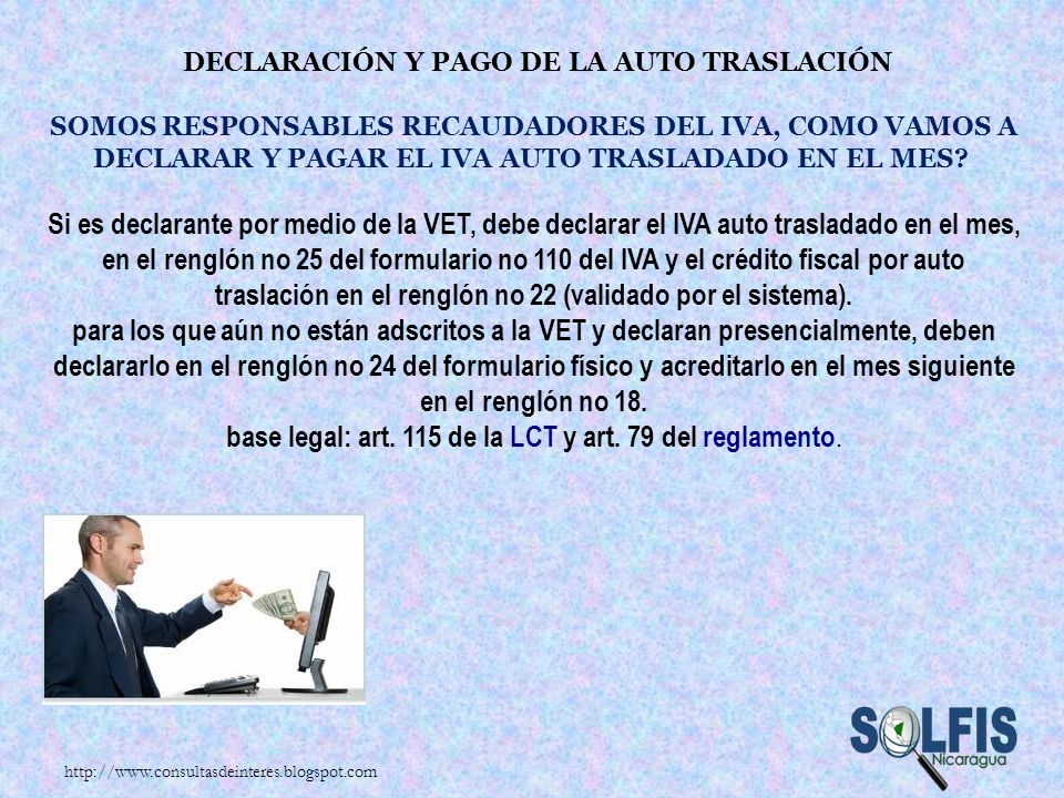 Declaración y pago de la auto traslación Somos responsables recaudadores del IVA, como vamos a declarar y pagar el IVA auto trasladado en el mes Si es declarante por medio de la VET, debe declarar el IVA auto trasladado en el mes, en el renglón no 25 del formulario no 110 del IVA y el crédito fiscal por auto traslación en el renglón no 22 (validado por el sistema). para los que aún no están adscritos a la VET y declaran presencialmente, deben declararlo en el renglón no 24 del formulario físico y acreditarlo en el mes siguiente en el renglón no 18. base legal: art. 115 de la LCT y art. 79 del reglamento.