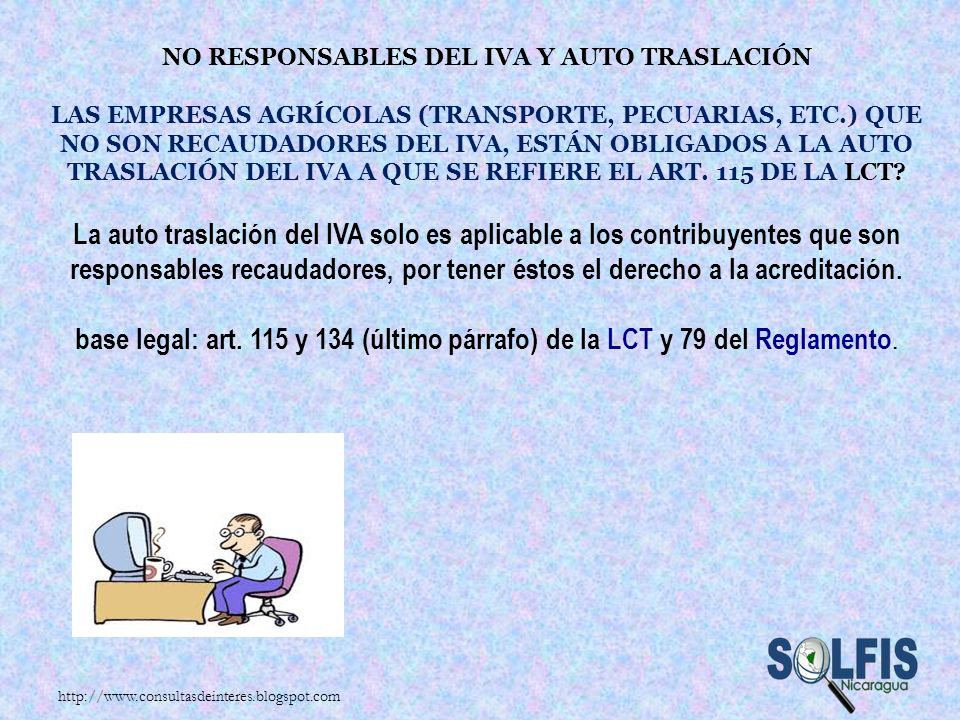 No responsables del IVA y auto traslación Las empresas agrícolas (transporte, pecuarias, etc.) que no son recaudadores del IVA, están obligados a la auto traslación del IVA a que se refiere el art. 115 de la LCT La auto traslación del IVA solo es aplicable a los contribuyentes que son responsables recaudadores, por tener éstos el derecho a la acreditación. base legal: art. 115 y 134 (último párrafo) de la LCT y 79 del Reglamento.