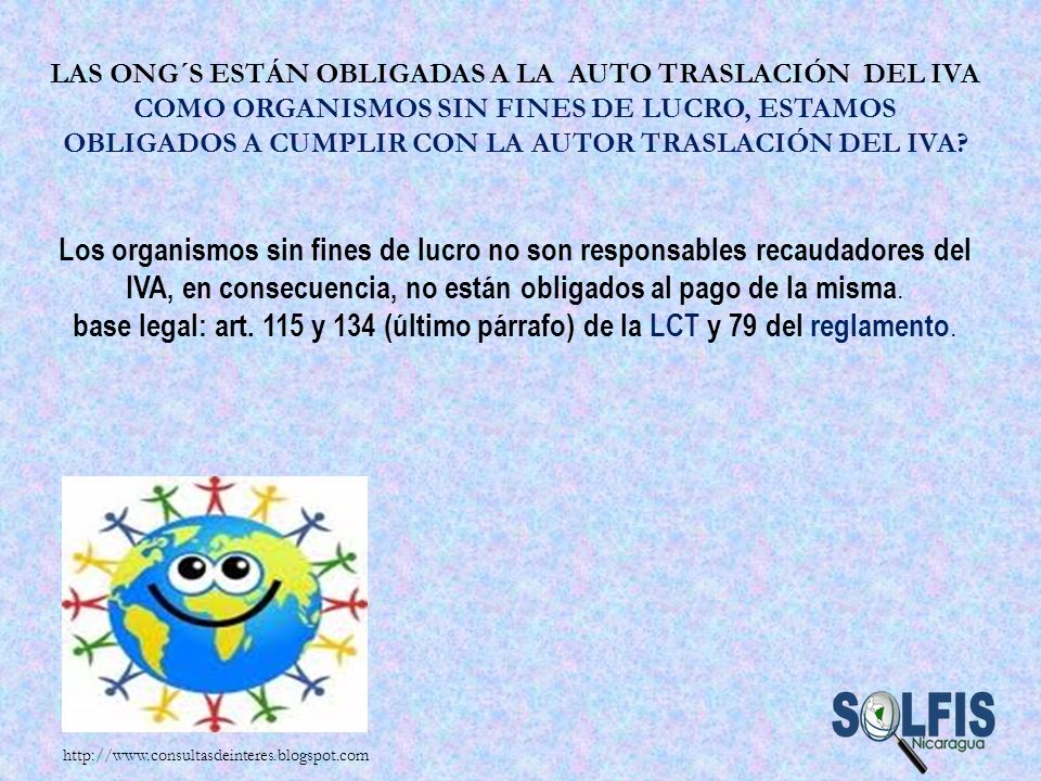 Las ONG´s están obligadas a la auto traslación del IVA Como Organismos sin fines de lucro, estamos obligados a cumplir con la autor traslación del IVA Los organismos sin fines de lucro no son responsables recaudadores del IVA, en consecuencia, no están obligados al pago de la misma. base legal: art. 115 y 134 (último párrafo) de la LCT y 79 del reglamento.