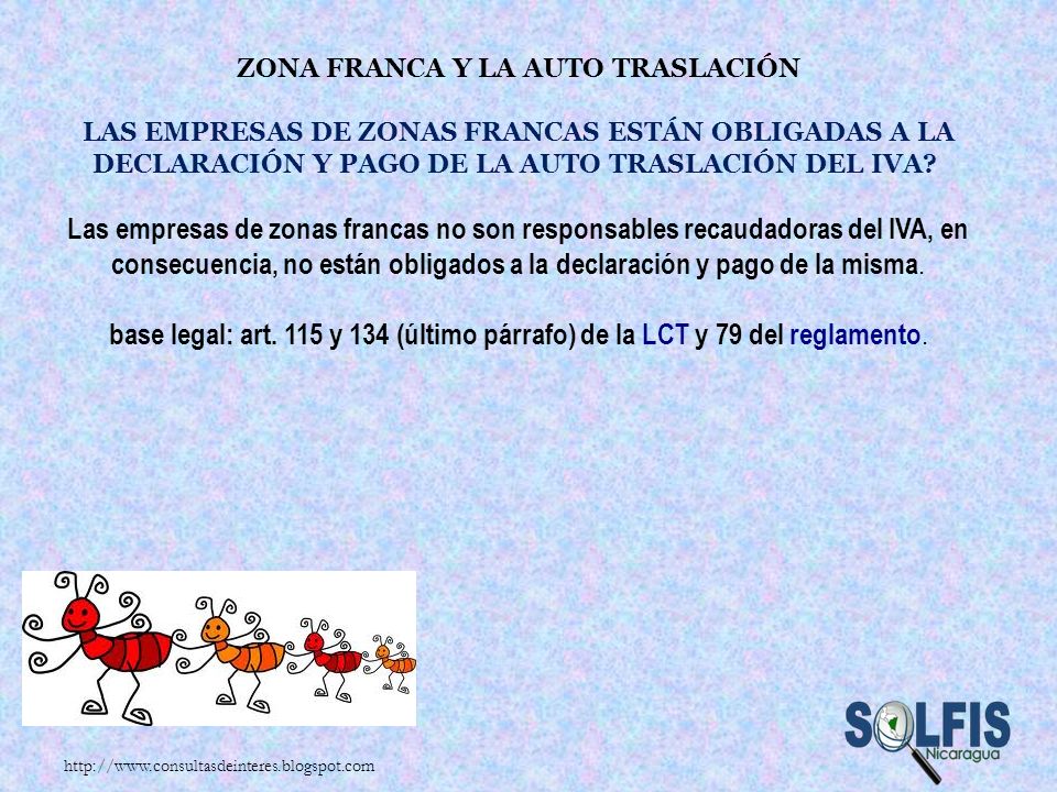 Zona Franca y la auto traslación Las empresas de Zonas Francas están obligadas a la declaración y pago de la auto traslación del IVA Las empresas de zonas francas no son responsables recaudadoras del IVA, en consecuencia, no están obligados a la declaración y pago de la misma. base legal: art. 115 y 134 (último párrafo) de la LCT y 79 del reglamento.
