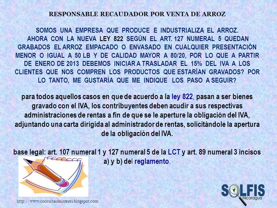 Responsable Recaudador por venta de arroz Somos una empresa que produce e industrializa el arroz. Ahora con la nueva Ley 822 según el Art. 127 numeral 5 quedan grabados el arroz empacado o envasado en cualquier presentación menor o igual a 50 Lb y de calidad mayor a 80/20, por lo que a partir de Enero de 2013 debemos iniciar a trasladar el 15% del IVA a los clientes que nos compren los productos que estarían gravados Por lo tanto, me gustaría que me indique los paso a seguir para todos aquellos casos en que de acuerdo a la ley 822, pasan a ser bienes gravado con el IVA, los contribuyentes deben acudir a sus respectivas administraciones de rentas a fin de que se le aperture la obligación del IVA, adjuntando una carta dirigida al administrador de rentas, solicitándole la apertura de la obligación del IVA. base legal: art. 107 numeral 1 y 127 numeral 5 de la LCT y art. 89 numeral 3 incisos a) y b) del reglamento.