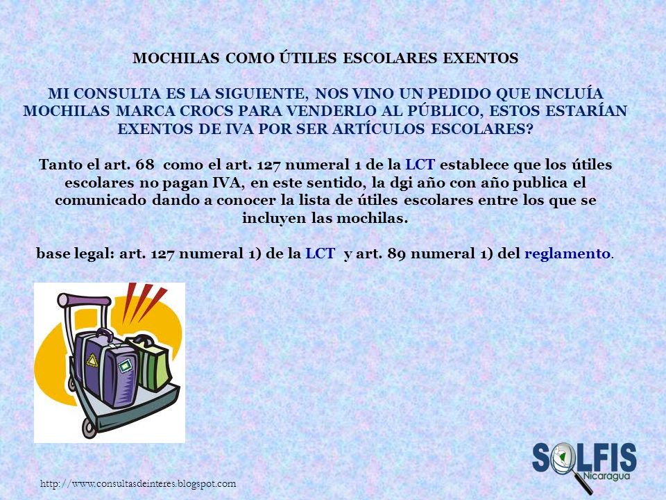 Mochilas como útiles escolares exentos Mi consulta es la siguiente, nos vino un pedido que incluía mochilas marca CROCs para venderlo al público, estos estarían exentos de IVA por ser artículos Escolares Tanto el art. 68 como el art. 127 numeral 1 de la LCT establece que los útiles escolares no pagan IVA, en este sentido, la dgi año con año publica el comunicado dando a conocer la lista de útiles escolares entre los que se incluyen las mochilas. base legal: art. 127 numeral 1) de la LCT y art. 89 numeral 1) del reglamento.