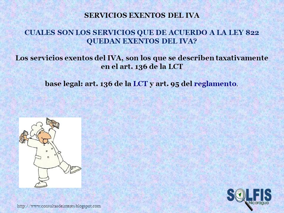 Servicios exentos del IVA Cuales son los servicios que de acuerdo a la Ley 822 quedan exentos del IVA los servicios exentos del IVA, son los que se describen taxativamente en el art. 136 de la LCT base legal: art. 136 de la LCT y art. 95 del reglamento.
