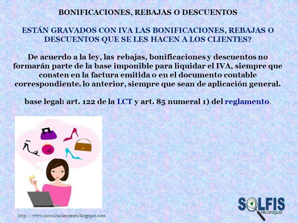 Bonificaciones, rebajas o descuentos Están gravados con IVA las bonificaciones, rebajas o descuentos que se les hacen a los clientes De acuerdo a la ley, las rebajas, bonificaciones y descuentos no formarán parte de la base imponible para liquidar el IVA, siempre que consten en la factura emitida o en el documento contable correspondiente. lo anterior, siempre que sean de aplicación general. base legal: art. 122 de la LCT y art. 85 numeral 1) del reglamento.