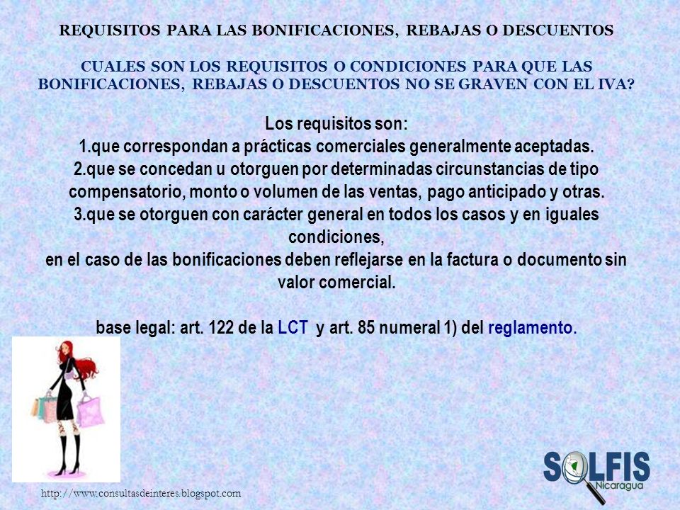 Requisitos para las bonificaciones, rebajas o descuentos Cuales son los requisitos o condiciones para que las bonificaciones, rebajas o descuentos no se graven con el IVA Los requisitos son: 1.que correspondan a prácticas comerciales generalmente aceptadas. 2.que se concedan u otorguen por determinadas circunstancias de tipo compensatorio, monto o volumen de las ventas, pago anticipado y otras. 3.que se otorguen con carácter general en todos los casos y en iguales condiciones, en el caso de las bonificaciones deben reflejarse en la factura o documento sin valor comercial. base legal: art. 122 de la LCT y art. 85 numeral 1) del reglamento.