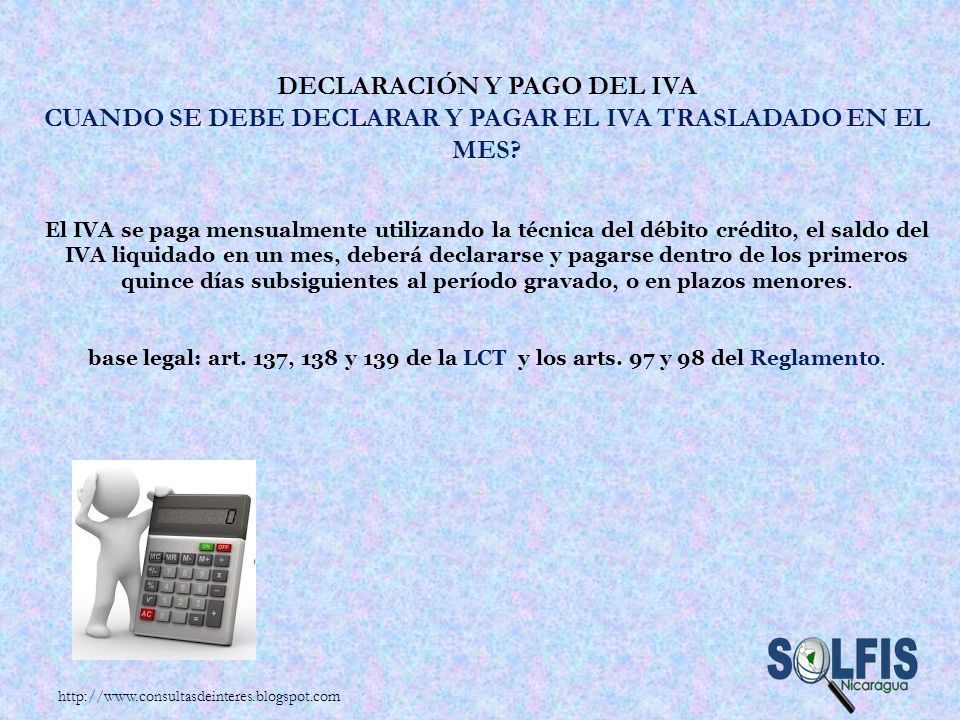 Declaración y pago del IVA Cuando se debe declarar y pagar el IVA trasladado en el mes El IVA se paga mensualmente utilizando la técnica del débito crédito, el saldo del IVA liquidado en un mes, deberá declararse y pagarse dentro de los primeros quince días subsiguientes al período gravado, o en plazos menores. base legal: art. 137, 138 y 139 de la LCT y los arts. 97 y 98 del Reglamento.