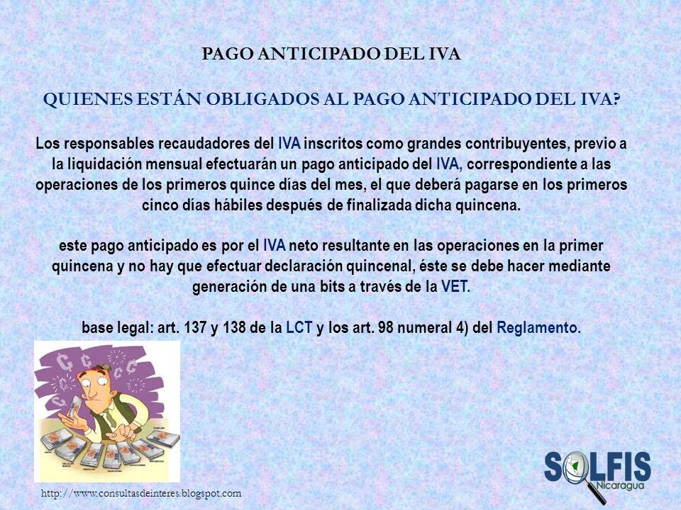 Pago anticipado del IVA Quienes están obligados al pago anticipado del IVA Los responsables recaudadores del IVA inscritos como grandes contribuyentes, previo a la liquidación mensual efectuarán un pago anticipado del IVA, correspondiente a las operaciones de los primeros quince días del mes, el que deberá pagarse en los primeros cinco días hábiles después de finalizada dicha quincena. este pago anticipado es por el IVA neto resultante en las operaciones en la primer quincena y no hay que efectuar declaración quincenal, éste se debe hacer mediante generación de una bits a través de la VET. base legal: art. 137 y 138 de la LCT y los art. 98 numeral 4) del Reglamento.